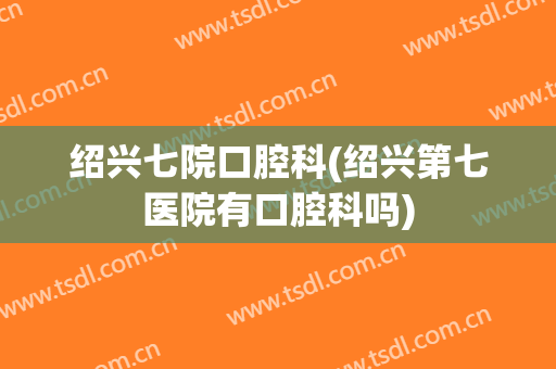 绍兴七院口腔科(绍兴第七医院有口腔科吗)