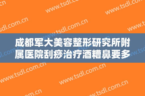 成都军大美容整形研究所附属医院刮痧治疗酒糟鼻要多少钱?有哪些优势?