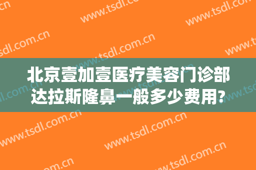 北京壹加壹医疗美容门诊部达拉斯隆鼻一般多少费用?贵不贵?(北京壹加医疗美容医院地址)