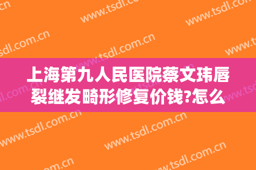 上海第九人民医院蔡文玮唇裂继发畸形修复价钱?怎么样?(上海九院唇腭裂案例)
