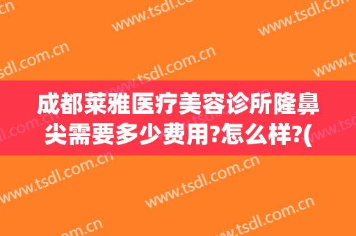 成都莱雅医疗美容诊所隆鼻尖需要多少费用?怎么样?(医院隆鼻要多少钱)