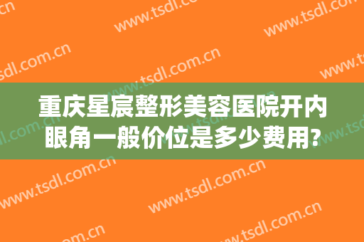 重庆星宸整形美容医院开内眼角一般价位是多少费用?效果怎么样?(重庆星宸整形美容医院)