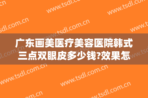 广东画美医疗美容医院韩式三点双眼皮多少钱?效果怎么样?(韩式双眼皮整形术多少钱)