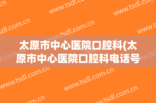 太原市中心医院口腔科(太原市中心医院口腔科电话号码)