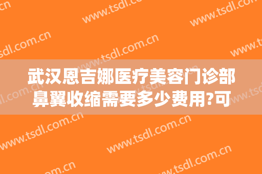 武汉恩吉娜医疗美容门诊部鼻翼收缩需要多少费用?可靠吗?(武汉恩吉娜整形医院)