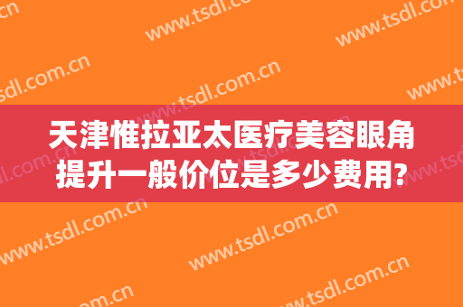 天津惟拉亚太医疗美容眼角提升一般价位是多少费用?需要多久恢复?(天津惟拉亚太医疗美容电话多少)