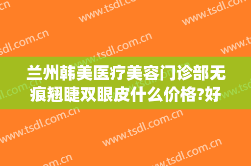 兰州韩美医疗美容门诊部无痕翘睫双眼皮什么价格?好不好?(兰州做双眼皮兰州亚韩整形医院)
