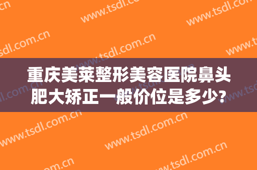 重庆美莱整形美容医院鼻头肥大矫正一般价位是多少?效果怎么样?(重庆美莱整形医院如何)