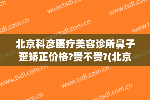 北京科彦医疗美容诊所鼻子歪矫正价格?贵不贵?(北京科彦医疗美容怎么样)