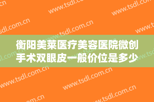 衡阳美莱医疗美容医院微创手术双眼皮一般价位是多少?有哪些优势?(衡阳做双眼皮整形医院哪家好)