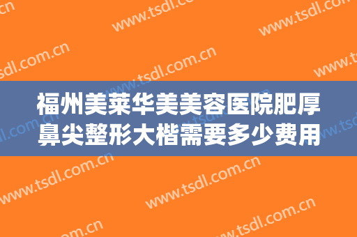 福州美莱华美美容医院肥厚鼻尖整形大楷需要多少费用?有哪些优势?(福州美莱华美美容医院口碑好吗)