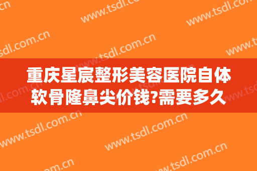 重庆星宸整形美容医院自体软骨隆鼻尖价钱?需要多久恢复?(重庆星宸整形美容医院预约)