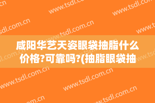 咸阳华艺天姿眼袋抽脂什么价格?可靠吗?(抽脂眼袋抽脂的价格)
