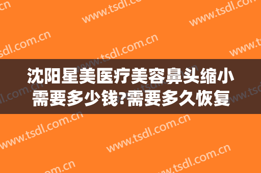 沈阳星美医疗美容鼻头缩小需要多少钱?需要多久恢复?(星容整形医院)