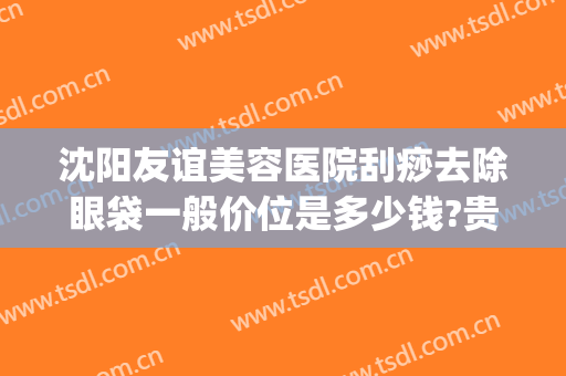 沈阳友谊美容医院刮痧去除眼袋一般价位是多少钱?贵不贵?(沈阳祛眼袋)