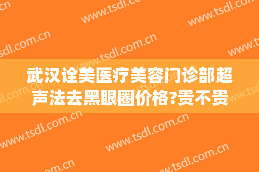 武汉诠美医疗美容门诊部超声法去黑眼圈价格?贵不贵?(黑眼圈做医美)