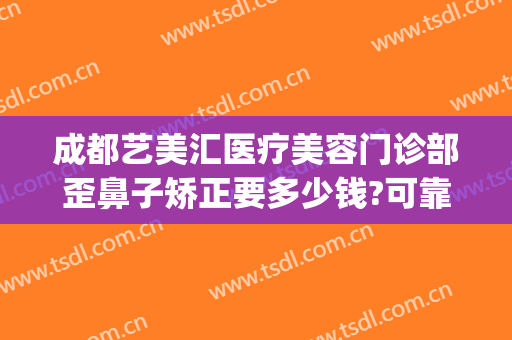 成都艺美汇医疗美容门诊部歪鼻子矫正要多少钱?可靠吗?(艺美医疗整形美容医院电话)