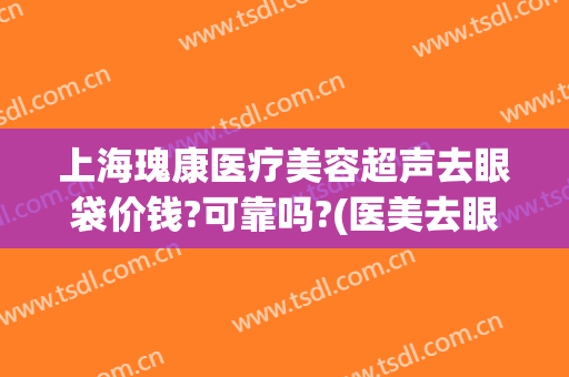 上海瑰康医疗美容超声去眼袋价钱?可靠吗?(医美去眼袋价格)