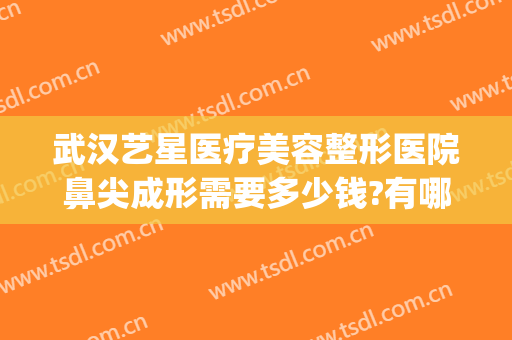 武汉艺星医疗美容整形医院鼻尖成形需要多少钱?有哪些优势?(武汉星艺美容整形医院地址)