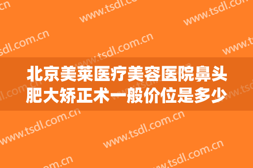 北京美莱医疗美容医院鼻头肥大矫正术一般价位是多少费用?靠谱吗?(鼻头肥大整形费用)