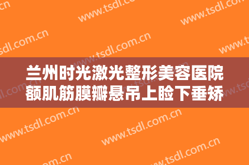 兰州时光激光整形美容医院额肌筋膜瓣悬吊上睑下垂矫正术要多少钱?靠谱吗?