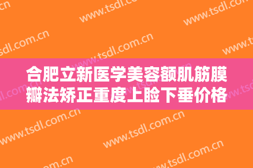 合肥立新医学美容额肌筋膜瓣法矫正重度上睑下垂价格?有哪些优势?