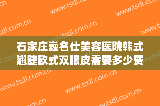 石家庄巍名仕美容医院韩式翘睫欧式双眼皮需要多少费用?贵不贵?(石家庄巍名仕整形美容医院)