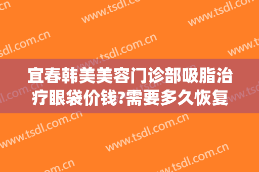 宜春韩美美容门诊部吸脂治疗眼袋价钱?需要多久恢复?(荆州眼袋吸脂手术费用)