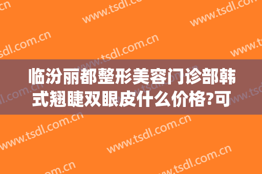 临汾丽都整形美容门诊部韩式翘睫双眼皮什么价格?可靠吗?(临汾人民医院整形科做双眼皮咋样)