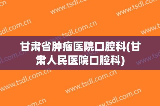 甘肃省肿瘤医院口腔科(甘肃人民医院口腔科)