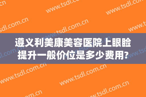 遵义利美康美容医院上眼睑提升一般价位是多少费用?有哪些优势?(贵阳利美康双眼皮割得怎么样)