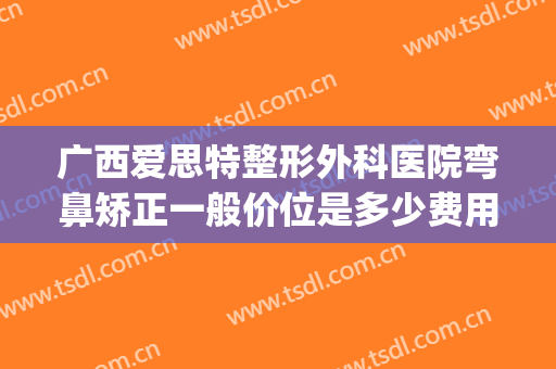广西爱思特整形外科医院弯鼻矫正一般价位是多少费用?可靠吗?(广西正规整形医院)