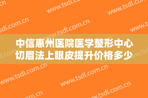 中信惠州医院医学整形中心切眉法上眼皮提升价格多少钱?有哪些优势?