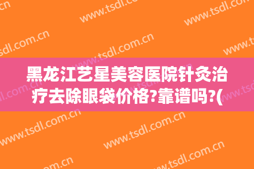 黑龙江艺星美容医院针灸治疗去除眼袋价格?靠谱吗?(艺星医疗美容机构)
