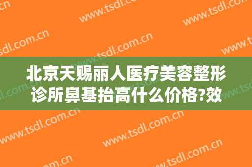 北京天赐丽人医疗美容整形诊所鼻基抬高什么价格?效果怎么样?(北京隆鼻修复医生)