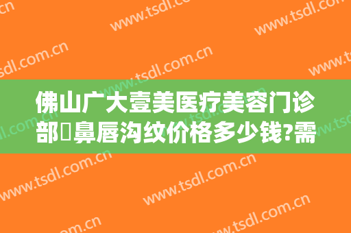 佛山广大壹美医疗美容门诊部袪鼻唇沟纹价格多少钱?需要多久恢复?(佛山广美整形美容价格表)
