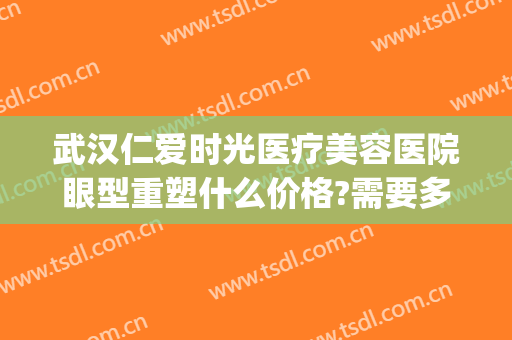 武汉仁爱时光医疗美容医院眼型重塑什么价格?需要多久恢复?(武汉仁爱时光医疗美容医院怎么样)