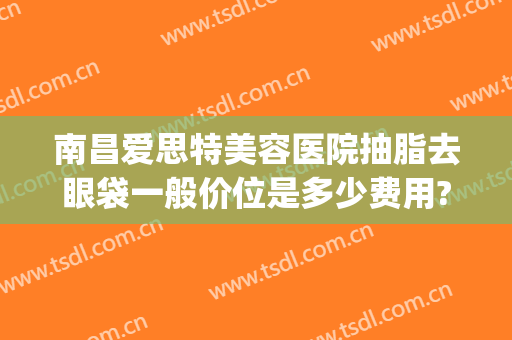 南昌爱思特美容医院抽脂去眼袋一般价位是多少费用?好不好?(南昌爱思特医疗美容医院)