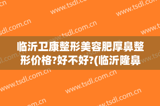 临沂卫康整形美容肥厚鼻整形价格?好不好?(临沂隆鼻的价格大概 卫康比较好)