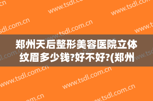 郑州天后整形美容医院立体纹眉多少钱?好不好?(郑州天后医疗美容整形医院)