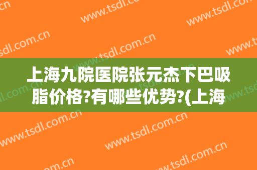 上海九院医院张元杰下巴吸脂价格?有哪些优势?(上海第九人民医院吸脂专家)