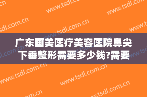 广东画美医疗美容医院鼻尖下垂整形需要多少钱?需要多久恢复?(医美整鼻子多少钱)