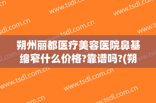 朔州丽都医疗美容医院鼻基缩窄什么价格?靠谱吗?(朔州丽都整形怎么样)