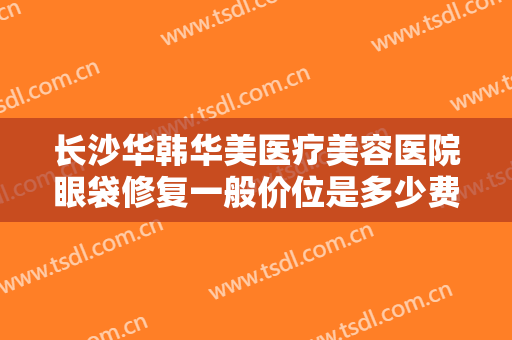 长沙华韩华美医疗美容医院眼袋修复一般价位是多少费用?有哪些优势?