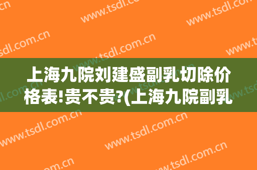 上海九院刘建盛副乳切除价格表!贵不贵?(上海九院副乳手术费用)