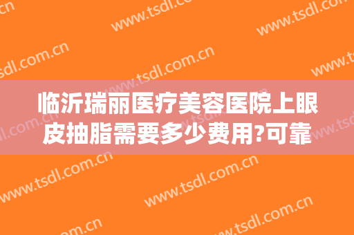 临沂瑞丽医疗美容医院上眼皮抽脂需要多少费用?可靠吗?(临沂眼皮抽脂多少钱)