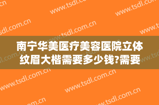 南宁华美医疗美容医院立体纹眉大楷需要多少钱?需要多久恢复?(南宁华美整形医院是正规医院吗)