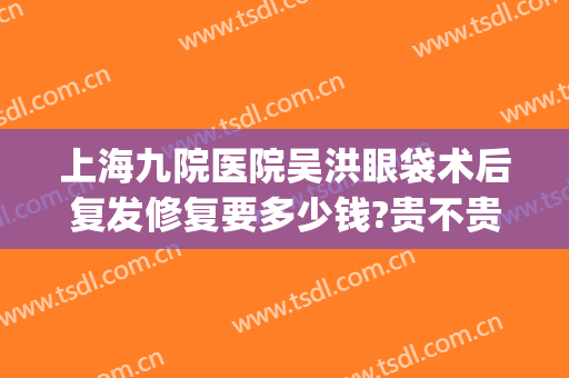 上海九院医院吴洪眼袋术后复发修复要多少钱?贵不贵?(上海九院做去眼袋手术最好的主任医生)