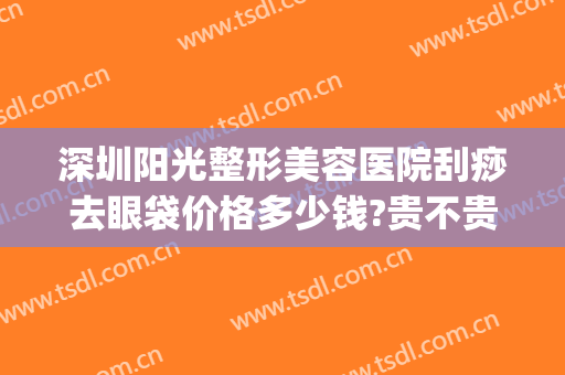 深圳阳光整形美容医院刮痧去眼袋价格多少钱?贵不贵?(深圳市专业祛眼袋医院)