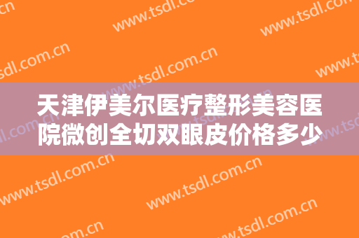 天津伊美尔医疗整形美容医院微创全切双眼皮价格多少钱?需要多久恢复?